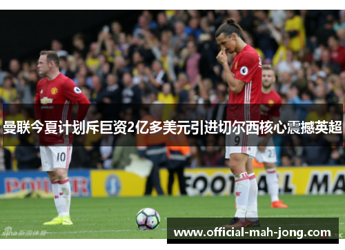 曼联今夏计划斥巨资2亿多美元引进切尔西核心震撼英超