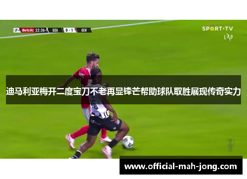 迪马利亚梅开二度宝刀不老再显锋芒帮助球队取胜展现传奇实力